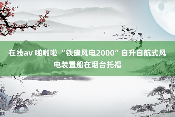 在线av 啪啪啦 “铁建风电2000”自升自航式风电装置船在烟台托福