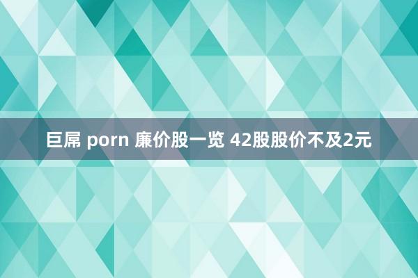 巨屌 porn 廉价股一览 42股股价不及2元