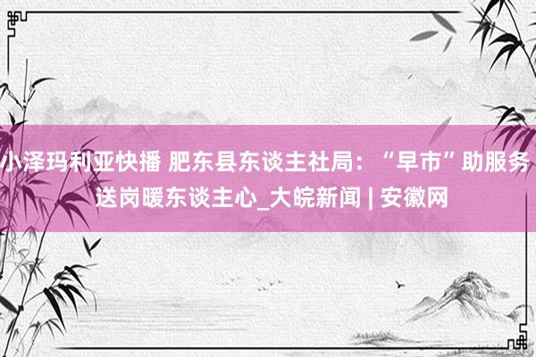 小泽玛利亚快播 肥东县东谈主社局：“早市”助服务  送岗暖东谈主心_大皖新闻 | 安徽网