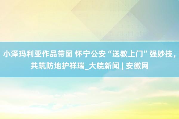 小泽玛利亚作品带图 怀宁公安“送教上门”强妙技，共筑防地护祥瑞_大皖新闻 | 安徽网