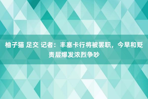 柚子猫 足交 记者：丰塞卡行将被罢职，今早和贬责层爆发浓烈争吵