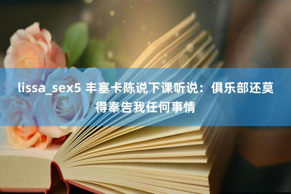 lissa_sex5 丰塞卡陈说下课听说：俱乐部还莫得奉告我任何事情