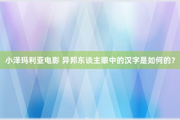 小泽玛利亚电影 异邦东谈主眼中的汉字是如何的？