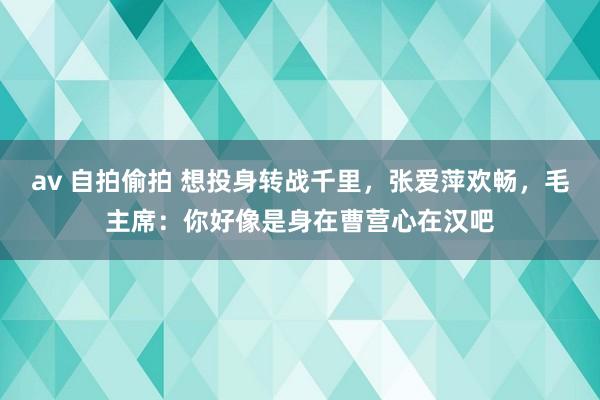 av 自拍偷拍 想投身转战千里，张爱萍欢畅，毛主席：你好像是身在曹营心在汉吧