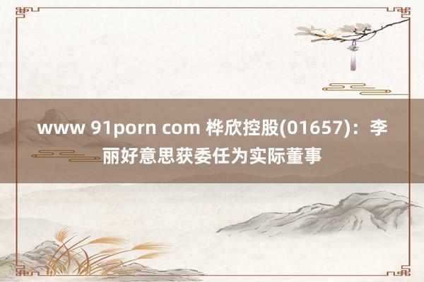 www 91porn com 桦欣控股(01657)：李丽好意思获委任为实际董事