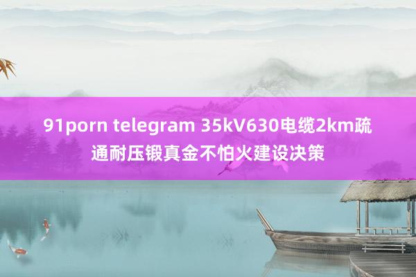 91porn telegram 35kV630电缆2km疏通耐压锻真金不怕火建设决策