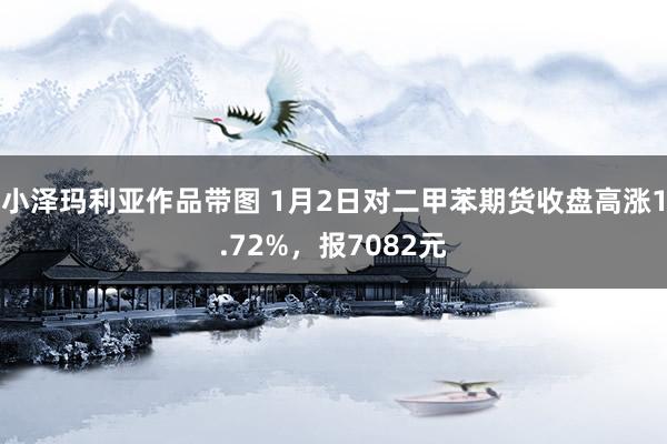 小泽玛利亚作品带图 1月2日对二甲苯期货收盘高涨1.72%，报7082元