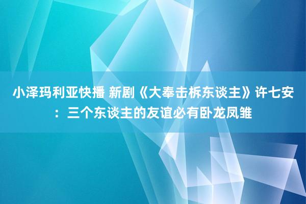 小泽玛利亚快播 新剧《大奉击柝东谈主》许七安：三个东谈主的友谊必有卧龙凤雏