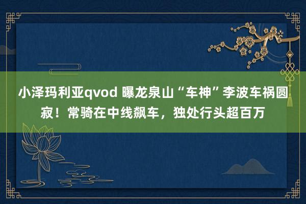 小泽玛利亚qvod 曝龙泉山“车神”李波车祸圆寂！常骑在中线飙车，独处行头超百万