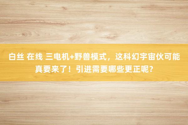 白丝 在线 三电机+野兽模式，这科幻宇宙伙可能真要来了！引进需要哪些更正呢？