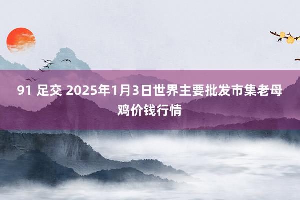 91 足交 2025年1月3日世界主要批发市集老母鸡价钱行情