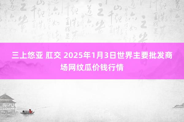 三上悠亚 肛交 2025年1月3日世界主要批发商场网纹瓜价钱行情