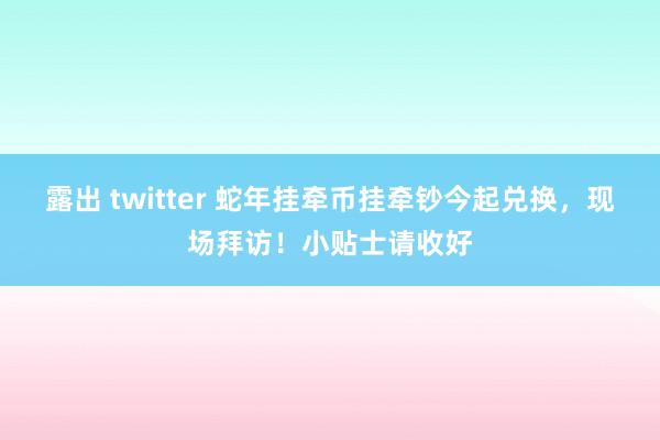 露出 twitter 蛇年挂牵币挂牵钞今起兑换，现场拜访！小贴士请收好