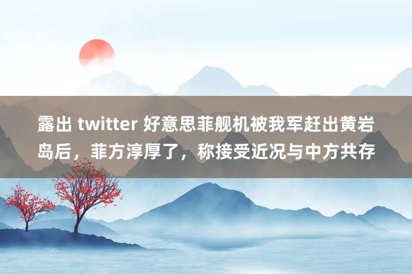 露出 twitter 好意思菲舰机被我军赶出黄岩岛后，菲方淳厚了，称接受近况与中方共存