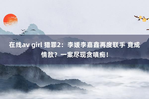 在线av girl 猎罪2：李媛李嘉鑫再度联手 竟成情敌？一案尽现贪嗔痴！