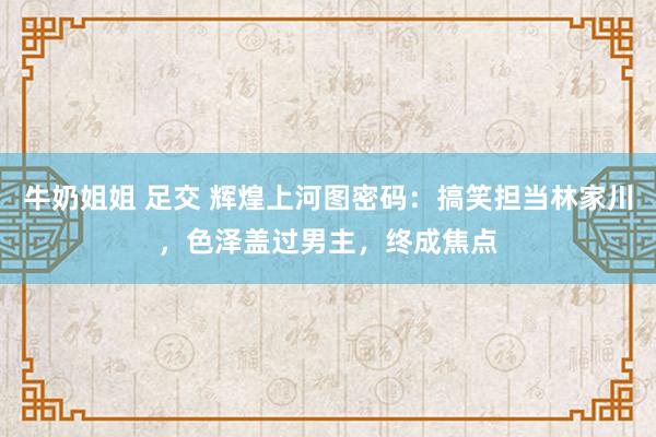 牛奶姐姐 足交 辉煌上河图密码：搞笑担当林家川，色泽盖过男主，终成焦点