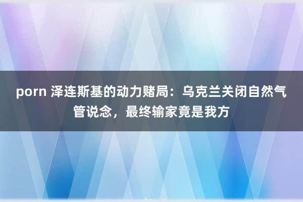 porn 泽连斯基的动力赌局：乌克兰关闭自然气管说念，最终输家竟是我方