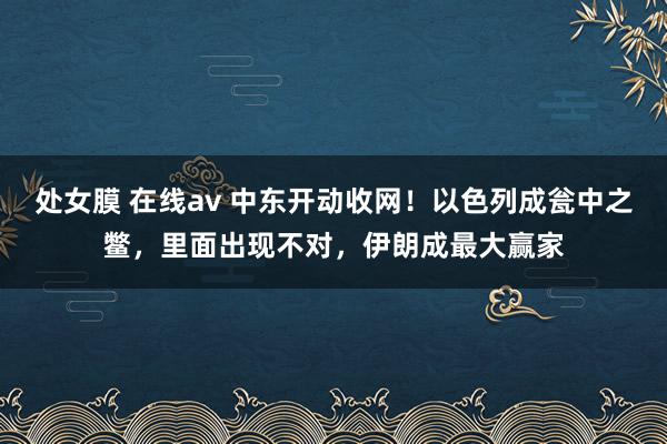 处女膜 在线av 中东开动收网！以色列成瓮中之鳖，里面出现不对，伊朗成最大赢家