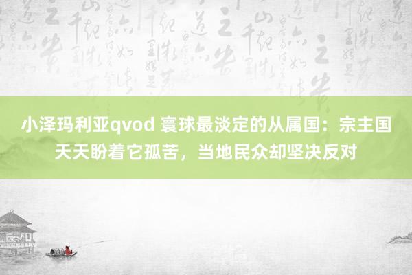 小泽玛利亚qvod 寰球最淡定的从属国：宗主国天天盼着它孤苦，当地民众却坚决反对