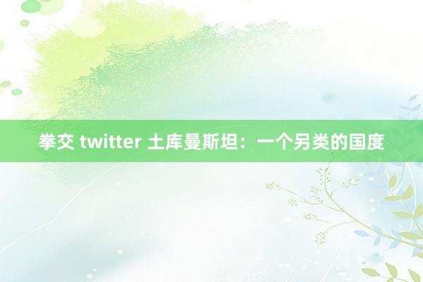 拳交 twitter 土库曼斯坦：一个另类的国度