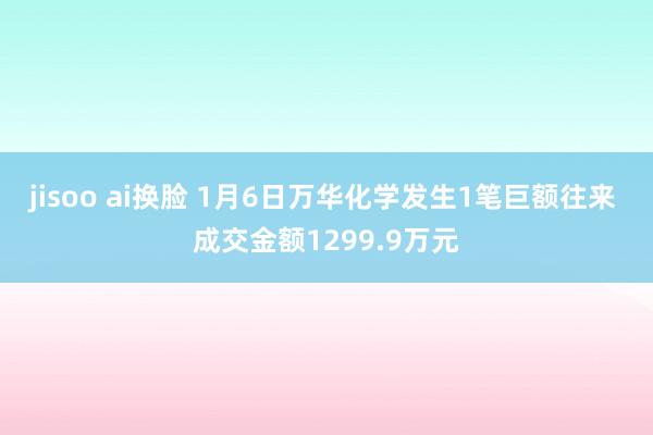 jisoo ai换脸 1月6日万华化学发生1笔巨额往来 成交金额1299.9万元