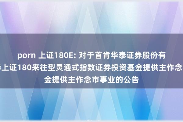 porn 上证180E: 对于首肯华泰证券股份有限公司为鹏华上证180来往型灵通式指数证券投资基金提供主作念市事业的公告