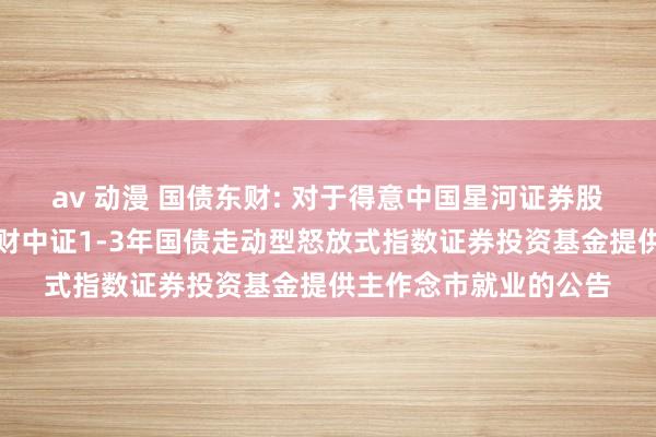 av 动漫 国债东财: 对于得意中国星河证券股份有限公司为西藏东财中证1-3年国债走动型怒放式指数证券投资基金提供主作念市就业的公告