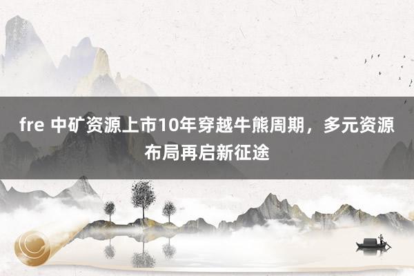 fre 中矿资源上市10年穿越牛熊周期，多元资源布局再启新征途