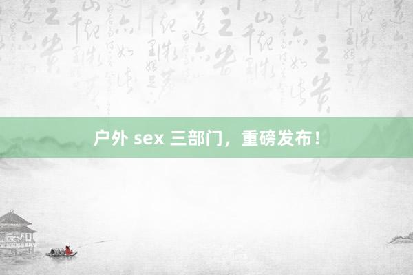 户外 sex 三部门，重磅发布！