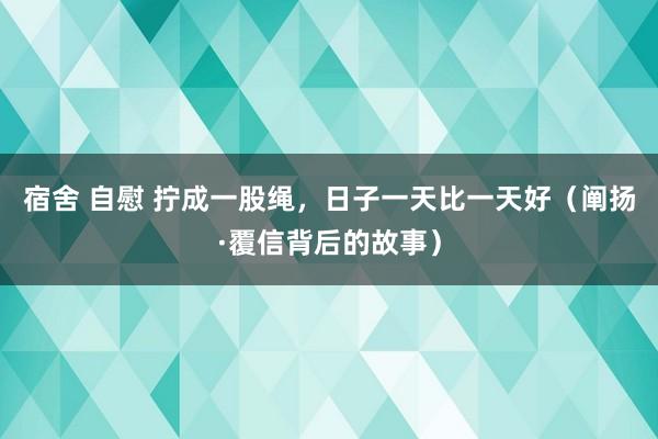 宿舍 自慰 拧成一股绳，日子一天比一天好（阐扬·覆信背后的故事）