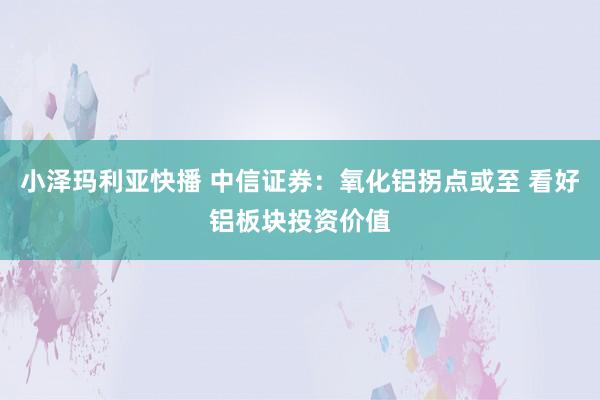 小泽玛利亚快播 中信证券：氧化铝拐点或至 看好铝板块投资价值