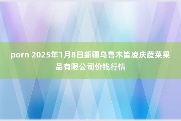 porn 2025年1月8日新疆乌鲁木皆凌庆蔬菜果品有限公司价钱行情