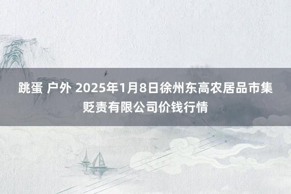 跳蛋 户外 2025年1月8日徐州东高农居品市集贬责有限公司价钱行情