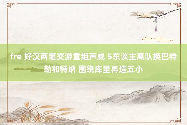 fre 好汉两笔交游重组声威 5东谈主离队换巴特勒和特纳 围绕库里再造五小