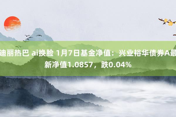 迪丽热巴 ai换脸 1月7日基金净值：兴业裕华债券A最新净值1.0857，跌0.04%