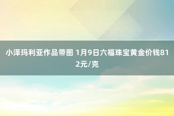 小泽玛利亚作品带图 1月9日六福珠宝黄金价钱812元/克