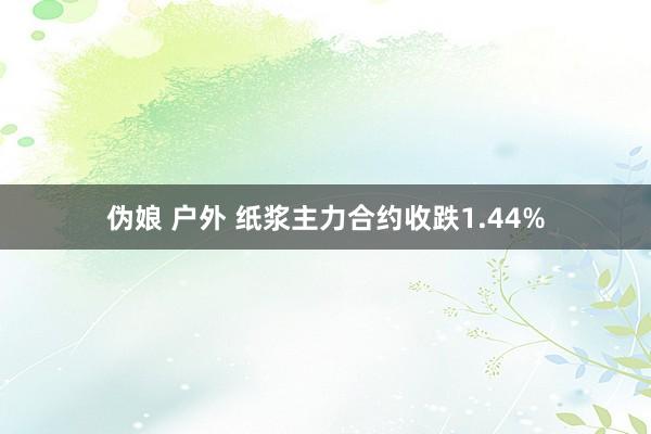 伪娘 户外 纸浆主力合约收跌1.44%