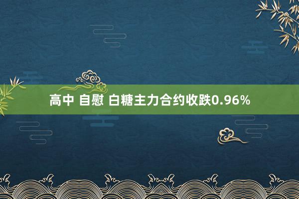 高中 自慰 白糖主力合约收跌0.96%