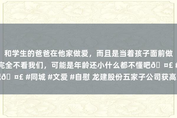 和学生的爸爸在他家做爱，而且是当着孩子面前做爱，太刺激了，孩子完全不看我们，可能是年龄还小什么都不懂吧🤣 #同城 #文爱 #自慰 龙建股份五家子公司获高新技艺企业认证