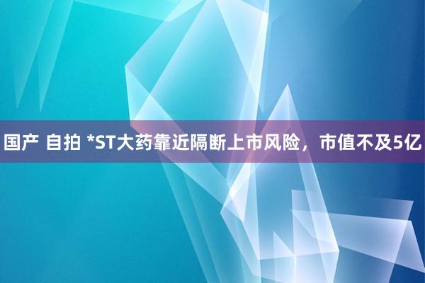 国产 自拍 *ST大药靠近隔断上市风险，市值不及5亿