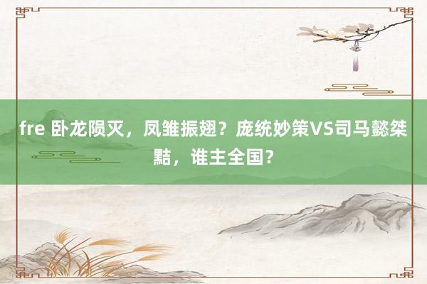 fre 卧龙陨灭，凤雏振翅？庞统妙策VS司马懿桀黠，谁主全国？