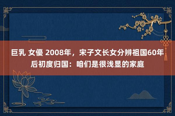 巨乳 女優 2008年，宋子文长女分辨祖国60年后初度归国：咱们是很浅显的家庭