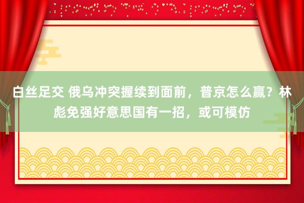 白丝足交 俄乌冲突握续到面前，普京怎么赢？林彪免强好意思国有一招，或可模仿