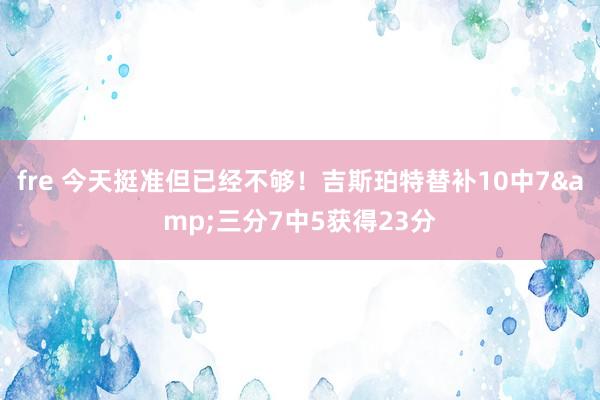 fre 今天挺准但已经不够！吉斯珀特替补10中7&三分7中5获得23分