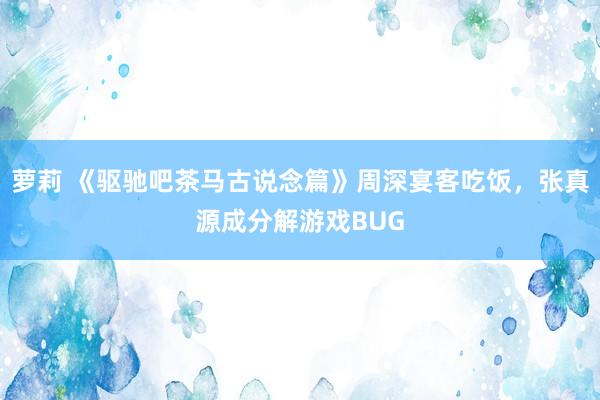 萝莉 《驱驰吧茶马古说念篇》周深宴客吃饭，张真源成分解游戏BUG