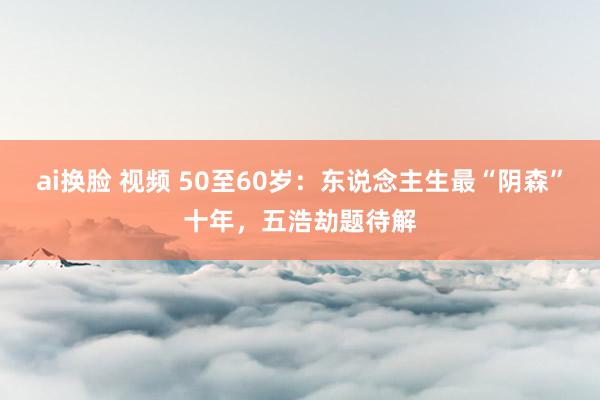 ai换脸 视频 50至60岁：东说念主生最“阴森”十年，五浩劫题待解