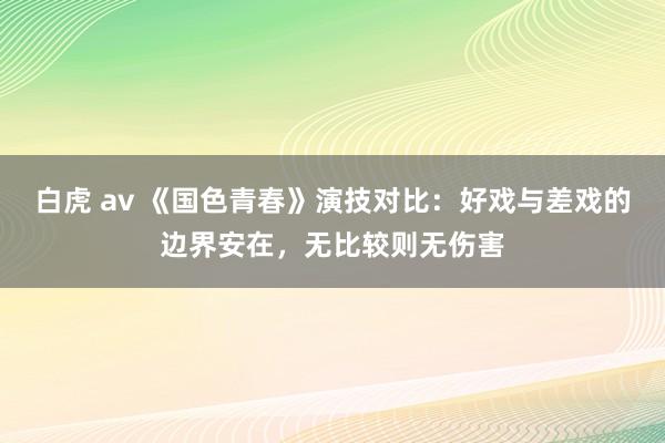 白虎 av 《国色青春》演技对比：好戏与差戏的边界安在，无比较则无伤害