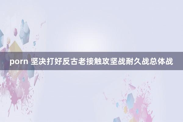 porn 坚决打好反古老接触攻坚战耐久战总体战