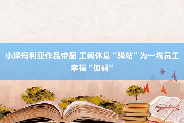 小泽玛利亚作品带图 工间休息“驿站”为一线员工幸福“加码”