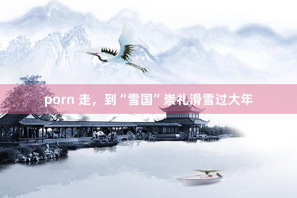 porn 走，到“雪国”崇礼滑雪过大年